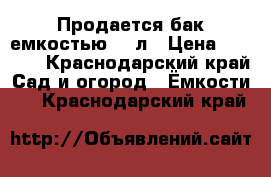 Продается бак емкостью 750л › Цена ­ 2 000 - Краснодарский край Сад и огород » Ёмкости   . Краснодарский край